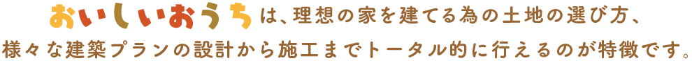 おいしいおうちは、理想の家を建てる為の土地の選び方、様々な建築プランの設計から施工までトータル的に行えるのが特徴です。