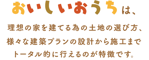 おいしいおうちは、理想の家を建てる為の土地の選び方、様々な建築プランの設計から施工までトータル的に行えるのが特徴です。